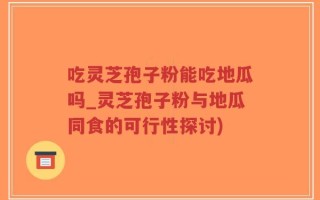 吃灵芝孢子粉能吃地瓜吗_灵芝孢子粉与地瓜同食的可行性探讨)