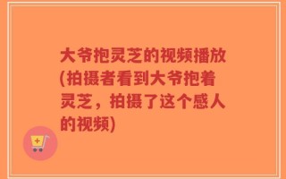 大爷抱灵芝的视频播放(拍摄者看到大爷抱着灵芝，拍摄了这个感人的视频)