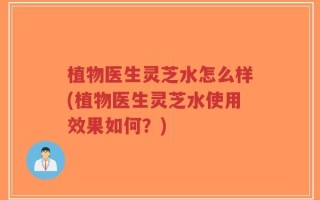 植物医生灵芝水怎么样(植物医生灵芝水使用效果如何？)