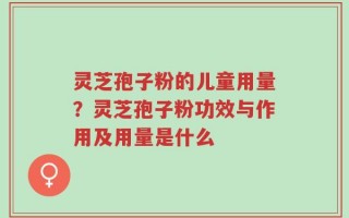 灵芝孢子粉的儿童用量？灵芝孢子粉功效与作用及用量是什么
