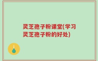 灵芝孢子粉课堂(学习灵芝孢子粉的好处)