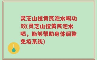 灵芝山楂黄芪泡水喝功效(灵芝山楂黄芪泡水喝，能够帮助身体调整免疫系统)