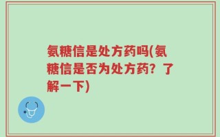 氨糖信是处方药吗(氨糖信是否为处方药？了解一下)