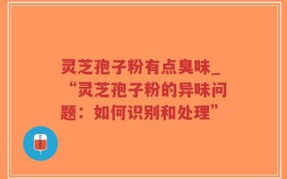 灵芝孢子粉有点臭味_“灵芝孢子粉的异味问题：如何识别和处理”