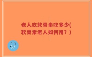 老人吃软骨素吃多少(软骨素老人如何用？)