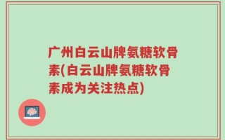 广州白云山牌氨糖软骨素(白云山牌氨糖软骨素成为关注热点)