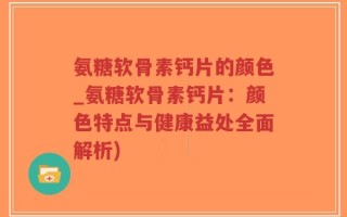 氨糖软骨素钙片的颜色_氨糖软骨素钙片：颜色特点与健康益处全面解析)