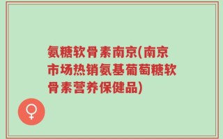 氨糖软骨素南京(南京市场热销氨基葡萄糖软骨素营养保健品)