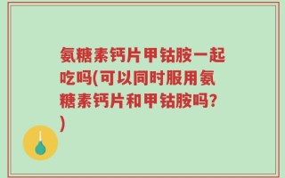 氨糖素钙片甲钴胺一起吃吗(可以同时服用氨糖素钙片和甲钴胺吗？)