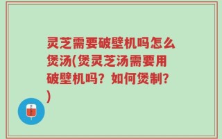 灵芝需要破壁机吗怎么煲汤(煲灵芝汤需要用破壁机吗？如何煲制？)