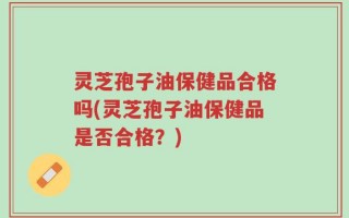 灵芝孢子油保健品合格吗(灵芝孢子油保健品是否合格？)