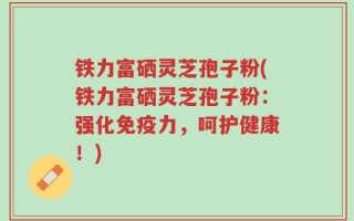 铁力富硒灵芝孢子粉(铁力富硒灵芝孢子粉：强化免疫力，呵护健康！)