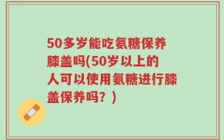 50多岁能吃氨糖保养膝盖吗(50岁以上的人可以使用氨糖进行膝盖保养吗？)