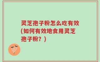 灵芝孢子粉怎么吃有效(如何有效地食用灵芝孢子粉？)