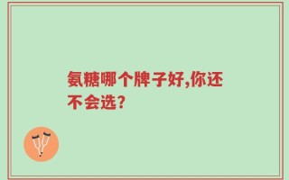 氨糖哪个牌子好,你还不会选？