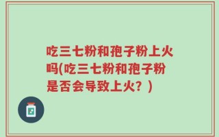 吃三七粉和孢子粉上火吗(吃三七粉和孢子粉是否会导致上火？)