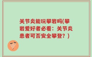 关节炎能玩攀岩吗(攀岩爱好者必看：关节炎患者可否安全攀登？)