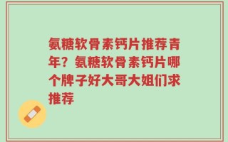 氨糖软骨素钙片推荐青年？氨糖软骨素钙片哪个牌子好大哥大姐们求推荐