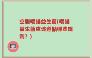 空腹喂猫益生菌(喂猫益生菌应该遵循哪些规则？)