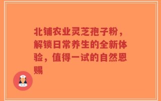 北铺农业灵芝孢子粉，解锁日常养生的全新体验，值得一试的自然恩赐
