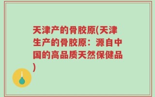 天津产的骨胶原(天津生产的骨胶原：源自中国的高品质天然保健品)