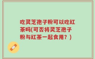 吃灵芝孢子粉可以吃红茶吗(可否将灵芝孢子粉与红茶一起食用？)