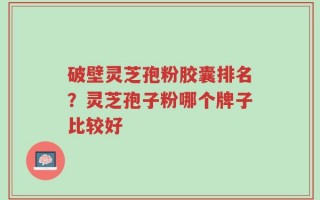 破壁灵芝孢粉胶囊排名？灵芝孢子粉哪个牌子比较好