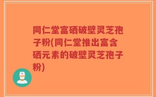 同仁堂富硒破壁灵芝孢子粉(同仁堂推出富含硒元素的破壁灵芝孢子粉)