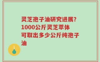 灵芝孢子油研究进展？1000公斤灵芝萃体可取出多少公斤纯孢子油