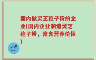 国内做灵芝孢子粉的企业(国内企业制造灵芝孢子粉，富含营养价值)