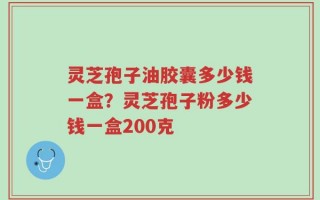 灵芝孢子油胶囊多少钱一盒？灵芝孢子粉多少钱一盒200克