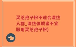 灵芝孢子粉不适合湿热人群_湿热体质者不宜服用灵芝孢子粉)