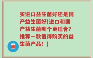 买进口益生菌好还是国产益生菌好(进口和国产益生菌哪个更适合？推荐一款值得购买的益生菌产品！)