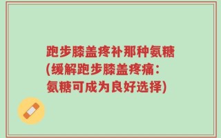 跑步膝盖疼补那种氨糖(缓解跑步膝盖疼痛：氨糖可成为良好选择)