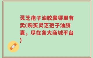 灵芝孢子油胶囊哪里有卖(购买灵芝孢子油胶囊，尽在各大商城平台)