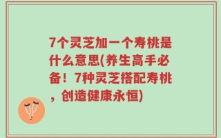 7个灵芝加一个寿桃是什么意思(养生高手必备！7种灵芝搭配寿桃，创造健康永恒)
