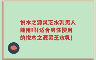 悦木之源灵芝水乳男人能用吗(适合男性使用的悦木之源灵芝水乳)