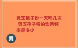 灵芝孢子粉一天喝几次 灵芝孢子粉的饮用频率是多少