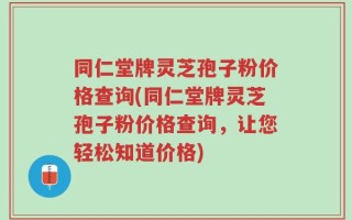 同仁堂牌灵芝孢子粉价格查询(同仁堂牌灵芝孢子粉价格查询，让您轻松知道价格)