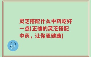 灵芝搭配什么中药吃好一点(正确的灵芝搭配中药，让你更健康)