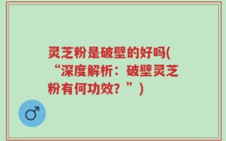 灵芝粉是破壁的好吗(“深度解析：破壁灵芝粉有何功效？”)
