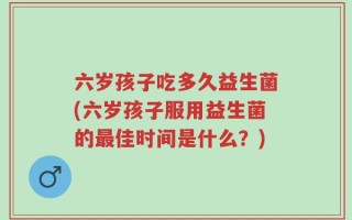六岁孩子吃多久益生菌(六岁孩子服用益生菌的最佳时间是什么？)