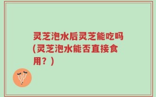 灵芝泡水后灵芝能吃吗(灵芝泡水能否直接食用？)
