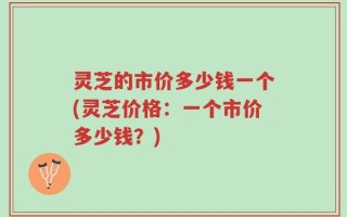 灵芝的市价多少钱一个(灵芝价格：一个市价多少钱？)