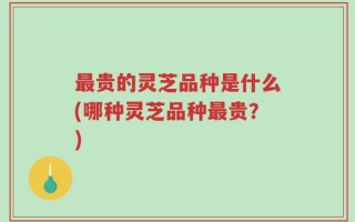 最贵的灵芝品种是什么(哪种灵芝品种最贵？)
