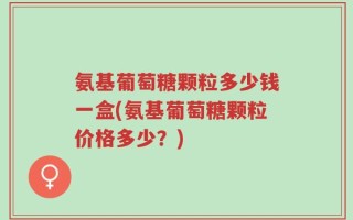 氨基葡萄糖颗粒多少钱一盒(氨基葡萄糖颗粒价格多少？)