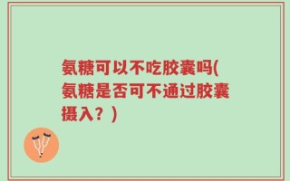 氨糖可以不吃胶囊吗(氨糖是否可不通过胶囊摄入？)