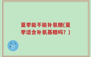 夏季能不能补氨糖(夏季适合补氨基糖吗？)