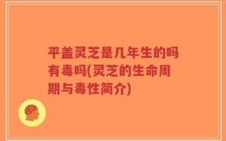 平盖灵芝是几年生的吗有毒吗(灵芝的生命周期与毒性简介)
