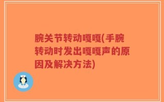 腕关节转动嘎嘎(手腕转动时发出嘎嘎声的原因及解决方法)